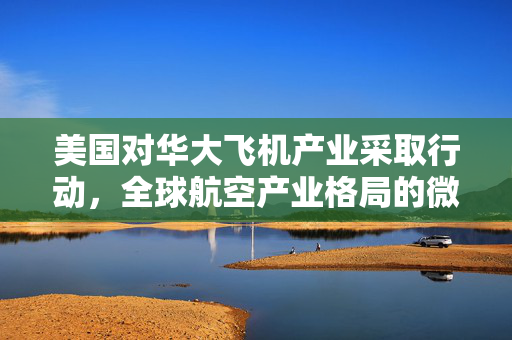 美国对华大飞机产业采取行动，全球航空产业格局的微妙变化