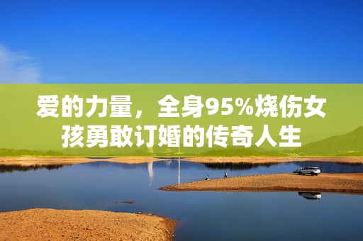 爱的力量，全身95%烧伤女孩勇敢订婚的传奇人生