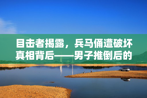 目击者揭露，兵马俑遭破坏真相背后——男子推倒后的掩面倒地