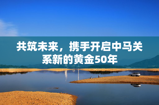 共筑未来，携手开启中马关系新的黄金50年