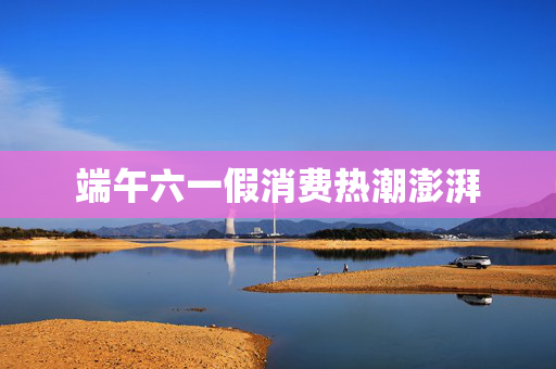 端午六一假消费热潮澎湃