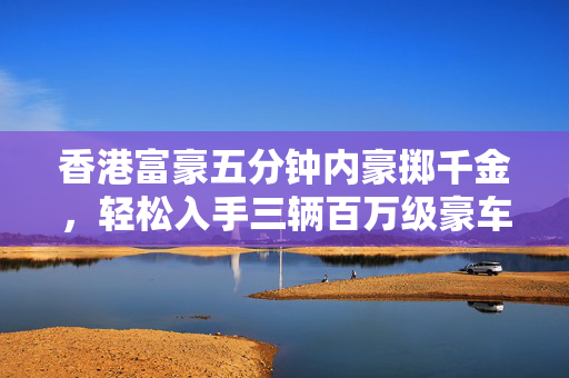 香港富豪五分钟内豪掷千金，轻松入手三辆百万级豪车