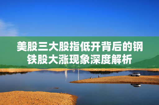 美股三大股指低开背后的钢铁股大涨现象深度解析