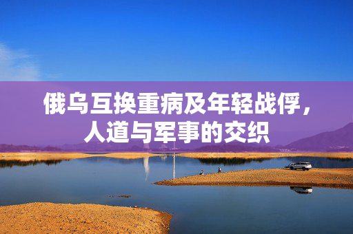 俄乌互换重病及年轻战俘，人道与军事的交织