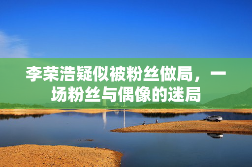 李荣浩疑似被粉丝做局，一场粉丝与偶像的迷局
