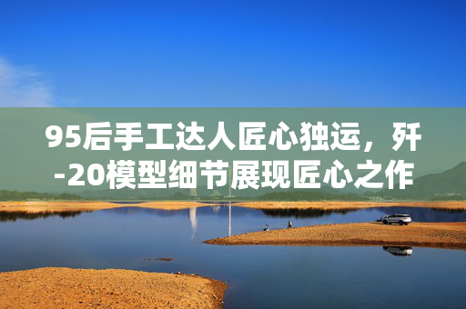 95后手工达人匠心独运，歼-20模型细节展现匠心之作