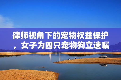 律师视角下的宠物权益保护，女子为四只宠物狗立遗嘱的法理分析