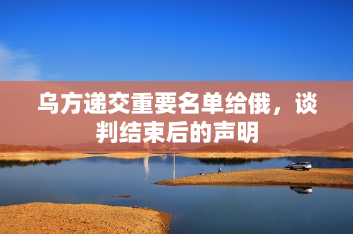 乌方递交重要名单给俄，谈判结束后的声明