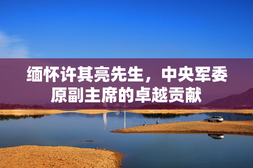 缅怀许其亮先生，中央军委原副主席的卓越贡献