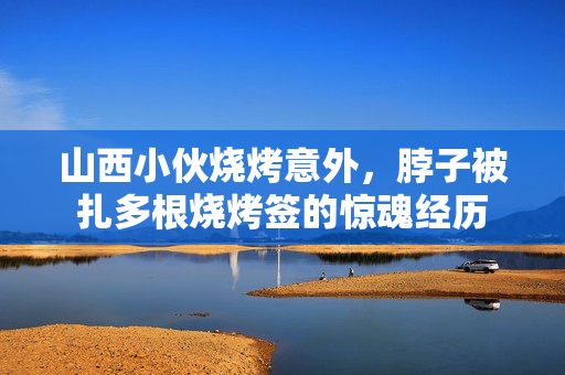 山西小伙烧烤意外，脖子被扎多根烧烤签的惊魂经历