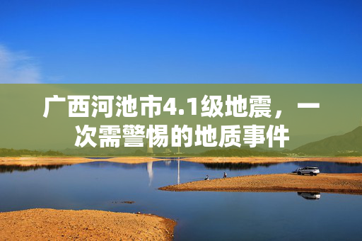 广西河池市4.1级地震，一次需警惕的地质事件