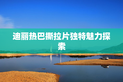 迪丽热巴撕拉片独特魅力探索