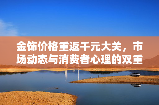 金饰价格重返千元大关，市场动态与消费者心理的双重考量