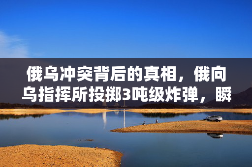 俄乌冲突背后的真相，俄向乌指挥所投掷3吨级炸弹，瞬间夷平的背后解析
