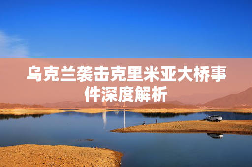 乌克兰袭击克里米亚大桥事件深度解析