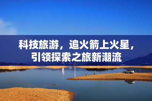 科技旅游，追火箭上火星，引领探索之旅新潮流