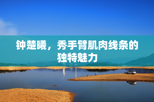 钟楚曦，秀手臂肌肉线条的独特魅力
