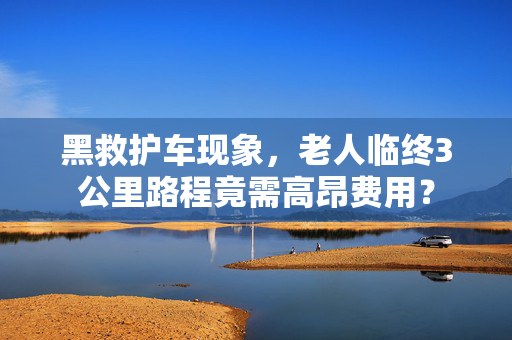 黑救护车现象，老人临终3公里路程竟需高昂费用？
