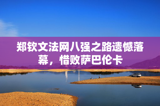 郑钦文法网八强之路遗憾落幕，惜败萨巴伦卡