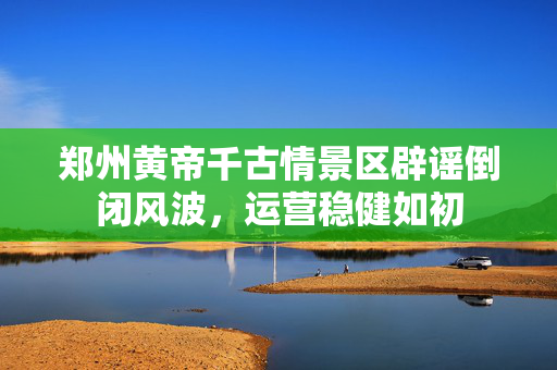 郑州黄帝千古情景区辟谣倒闭风波，运营稳健如初