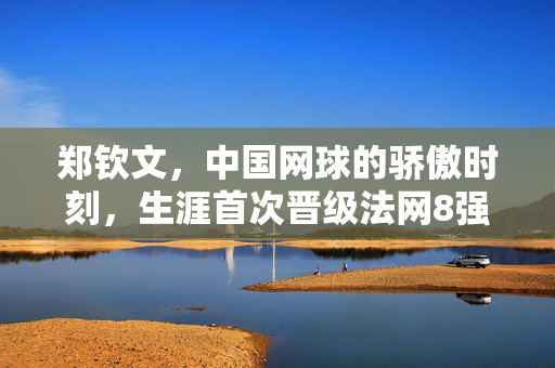 郑钦文，中国网球的骄傲时刻，生涯首次晋级法网8强