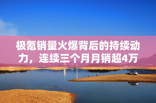 极氪销量火爆背后的持续动力，连续三个月月销超4万辆的秘密