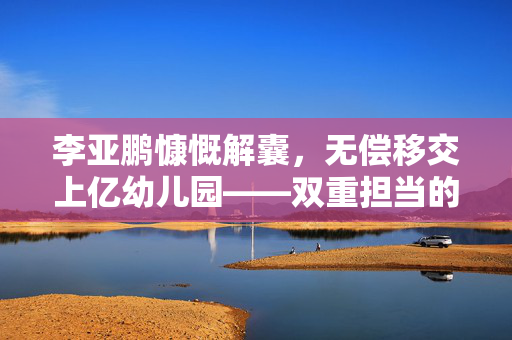 李亚鹏慷慨解囊，无偿移交上亿幼儿园——双重担当的爱心与责任