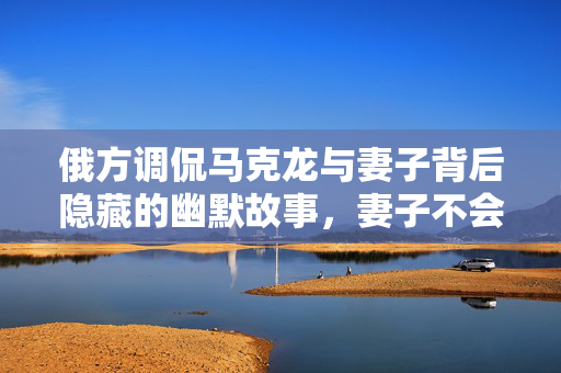 俄方调侃马克龙与妻子背后隐藏的幽默故事，妻子不会无故扇丈夫的背后真相