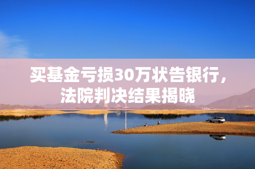 买基金亏损30万状告银行，法院判决结果揭晓