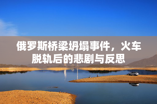 俄罗斯桥梁坍塌事件，火车脱轨后的悲剧与反思