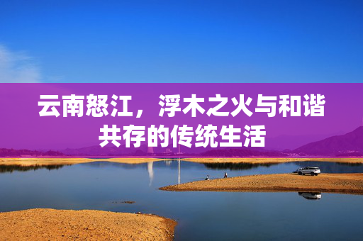 云南怒江，浮木之火与和谐共存的传统生活