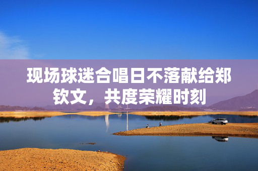 现场球迷合唱日不落献给郑钦文，共度荣耀时刻