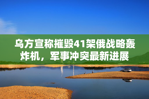 乌方宣称摧毁41架俄战略轰炸机，军事冲突最新进展