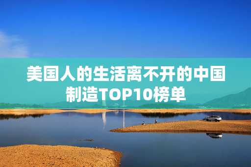 美国人的生活离不开的中国制造TOP10榜单
