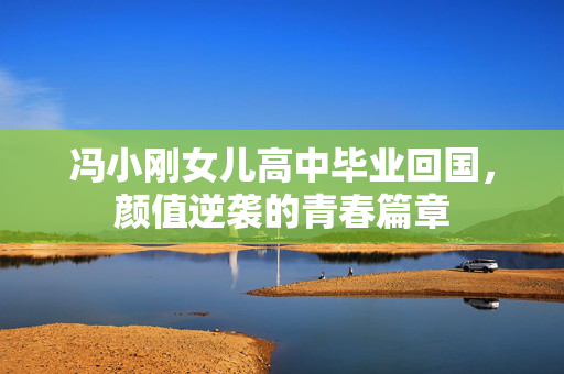 冯小刚女儿高中毕业回国，颜值逆袭的青春篇章