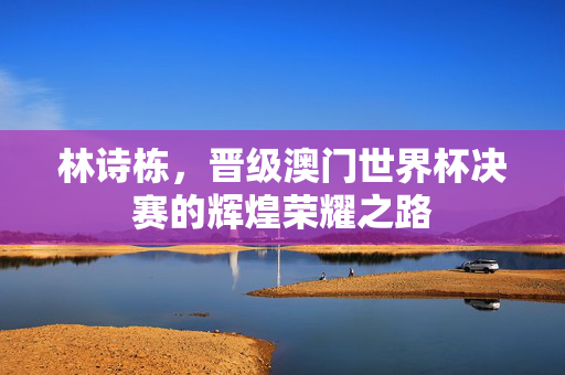 林诗栋，晋级澳门世界杯决赛的辉煌荣耀之路
