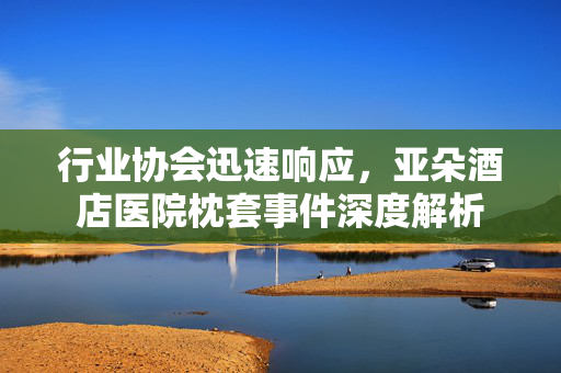 行业协会迅速响应，亚朵酒店医院枕套事件深度解析