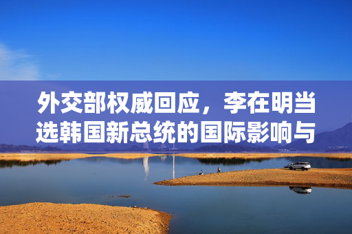外交部权威回应，李在明当选韩国新总统的国际影响与展望
