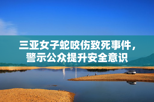 三亚女子蛇咬伤致死事件，警示公众提升安全意识