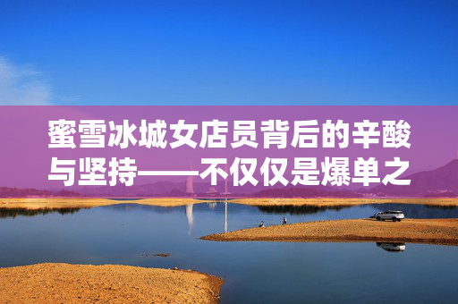 蜜雪冰城女店员背后的辛酸与坚持——不仅仅是爆单之累