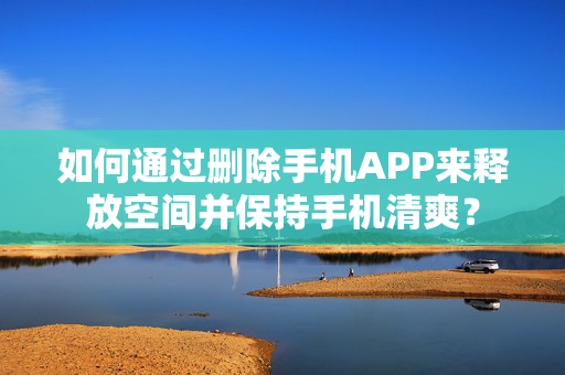 如何通过删除手机APP来释放空间并保持手机清爽？