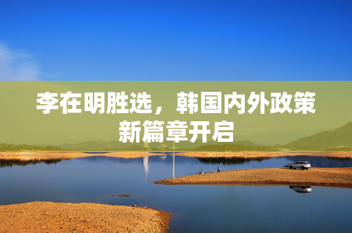李在明胜选，韩国内外政策新篇章开启