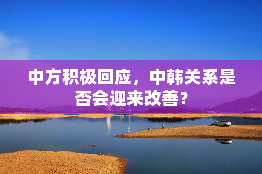 中方积极回应，中韩关系是否会迎来改善？