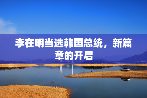 李在明当选韩国总统，新篇章的开启
