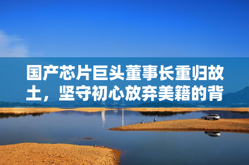 国产芯片巨头董事长重归故土，坚守初心放弃美籍的背后
