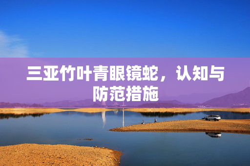 三亚竹叶青眼镜蛇，认知与防范措施