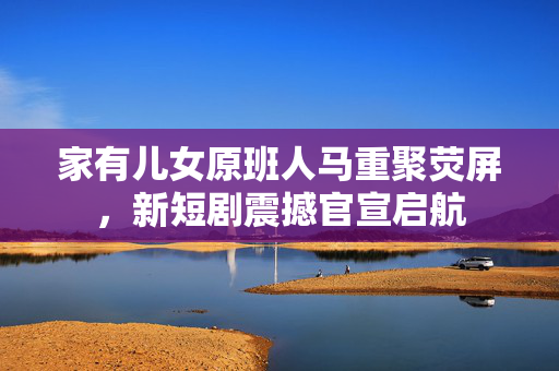家有儿女原班人马重聚荧屏，新短剧震撼官宣启航