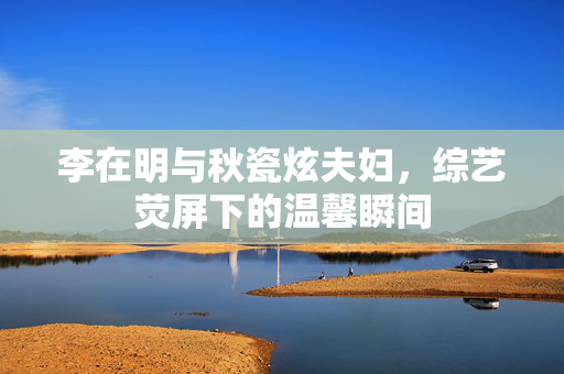 李在明与秋瓷炫夫妇，综艺荧屏下的温馨瞬间