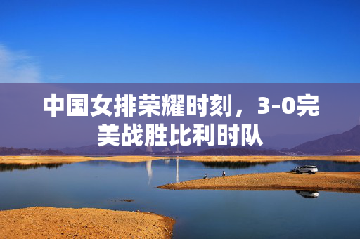 中国女排荣耀时刻，3-0完美战胜比利时队