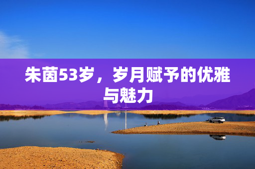 朱茵53岁，岁月赋予的优雅与魅力